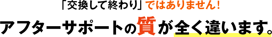 「交換して終わり」ではありません！アフターサポートの質が全く違います。