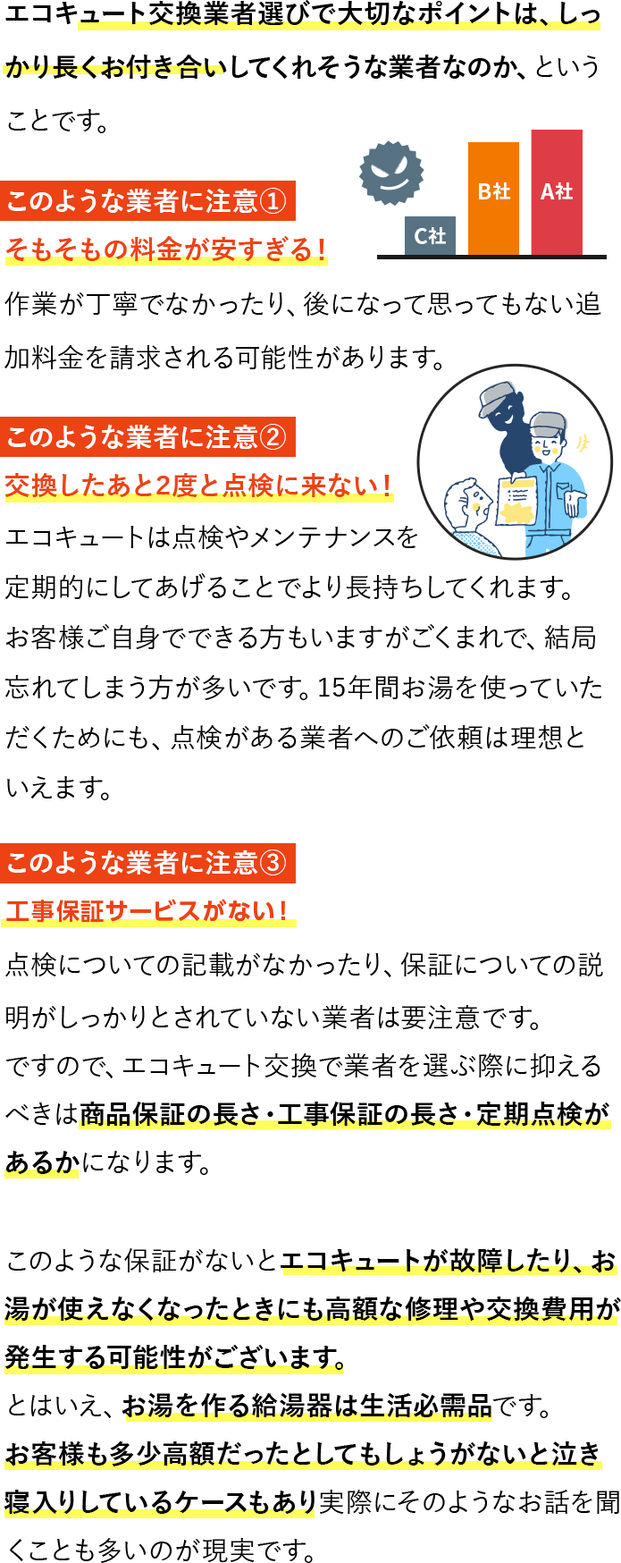 エコキュート交換業者選びで大切なポイントは、しっかり長くお付き合いしてくれそうな業者なのか、ということです。このような業者に注意①　そもそもの料金が安すぎる！作業が丁寧でなかったり、後になって思ってもない追加料金を請求される可能性があります。このような業者に注意②　交換したあと2度と点検に来ない！このような業者に注意③　工事保証サービスを無料で付けていない！点検についての記載がなかったり、保証についての説明がしっかりとされていない業者は要注意です。ですので、エコキュート交換で業者を選ぶ際に抑えるべきは商品保証の長さ・工事保証の長さ・定期点検があるかになります。このような保証がないとエコキュートが故障したり、お湯が使えなくなったときにも高額な修理や交換費用が発生する可能性がございます。とはいえ、お湯を作る給湯器は生活必需品です。お客様も多少高額だったとしてもしょうがないと泣き寝入りしているケースもあり実際にそのようなお話を聞くことも多いのが現実です。