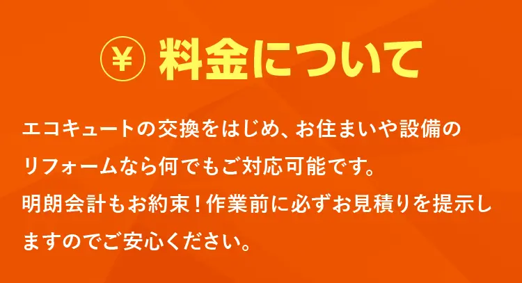 料金について　エコキュートの交換をはじめ、お住いや設備のリフォームなら何でもご対応可能です。明朗会計もお約束！作業前に必ずお見積りを提示しますのでご安心ください。
