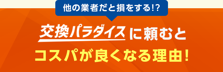 他の業者だと損をする！？ 交換パラダイスに頼むとコスパが良くなる理由！・交換パラダイス