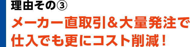 理由③　メーカー直取引＆大量発注で仕入れでも更にコスト削減！