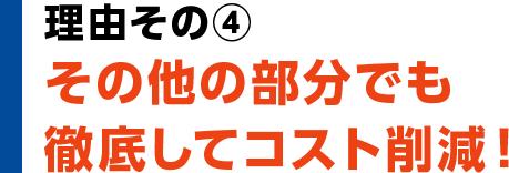 理由その④　その他の部分でも徹底してコスト削減！