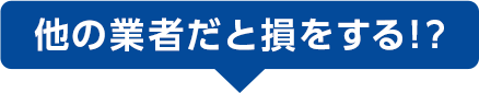他の業者だと損をする！？