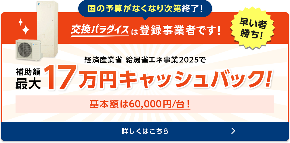 国の予算がなくなり次第終了！　交換パラダイスは登録事業者です！早いもの勝ち！経済産業省給湯省エネ事業　補助額50,000円/台　ご検討の場合はぜひお急ぎください！補助対象は2024年内での完工が条件です。