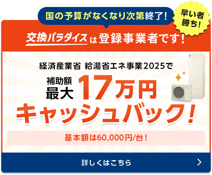 国の予算がなくなり次第終了！　交換パラダイスは登録事業者です！早いもの勝ち！経済産業省給湯省エネ事業　補助額50,000円/台　ご検討の場合はぜひお急ぎください！補助対象は2024年内での完工が条件です。