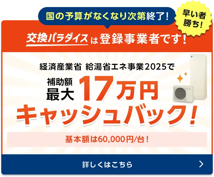 国の予算がなくなり次第終了！　交換パラダイスは登録事業者です！早いもの勝ち！経済産業省給湯省エネ事業　補助額70,000円/台〜ご検討の場合はぜひお急ぎください！